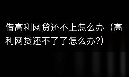 借高利网贷还不上怎么办（高利网贷还不了了怎么办?）