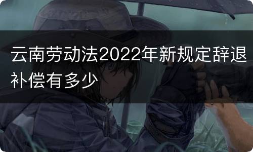 云南劳动法2022年新规定辞退补偿有多少