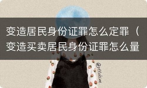 变造居民身份证罪怎么定罪（变造买卖居民身份证罪怎么量刑）