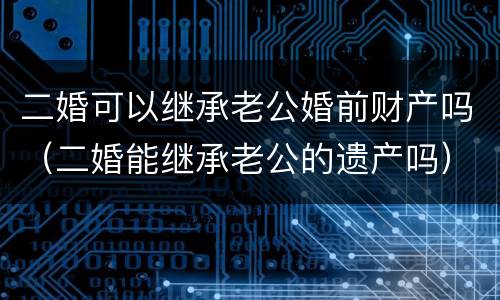 二婚可以继承老公婚前财产吗（二婚能继承老公的遗产吗）