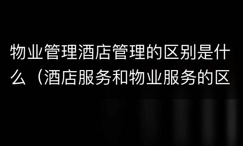 物业管理酒店管理的区别是什么（酒店服务和物业服务的区别）