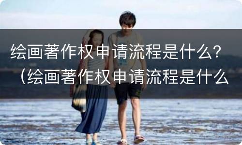 绘画著作权申请流程是什么？（绘画著作权申请流程是什么样的）