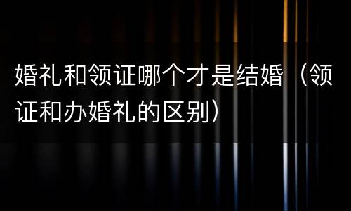 婚礼和领证哪个才是结婚（领证和办婚礼的区别）