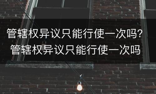 管辖权异议只能行使一次吗？ 管辖权异议只能行使一次吗