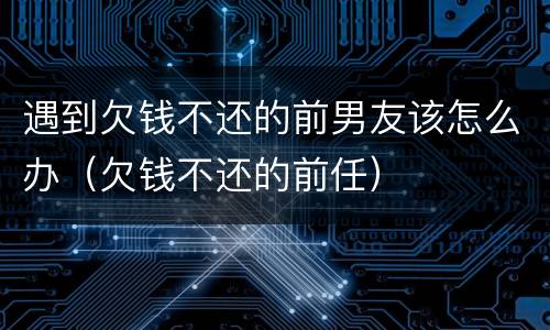 遇到欠钱不还的前男友该怎么办（欠钱不还的前任）