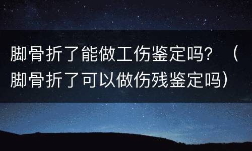 脚骨折了能做工伤鉴定吗？（脚骨折了可以做伤残鉴定吗）
