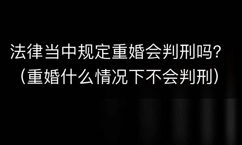 法律当中规定重婚会判刑吗？（重婚什么情况下不会判刑）