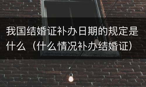 我国结婚证补办日期的规定是什么（什么情况补办结婚证）