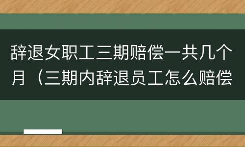 辞退女职工三期赔偿一共几个月（三期内辞退员工怎么赔偿）