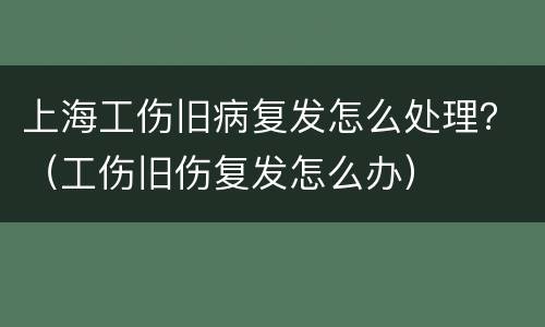 上海工伤旧病复发怎么处理？（工伤旧伤复发怎么办）