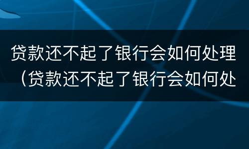 贷款还不起了银行会如何处理（贷款还不起了银行会如何处理呢）