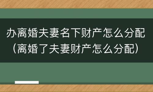 办离婚夫妻名下财产怎么分配（离婚了夫妻财产怎么分配）