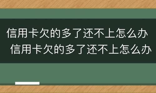 信用卡欠的多了还不上怎么办 信用卡欠的多了还不上怎么办呢