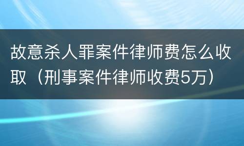 故意杀人罪案件律师费怎么收取（刑事案件律师收费5万）
