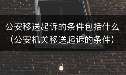 公安移送起诉的条件包括什么（公安机关移送起诉的条件）