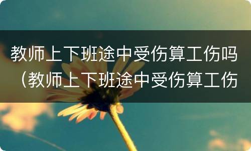 教师上下班途中受伤算工伤吗（教师上下班途中受伤算工伤吗怎么赔偿）
