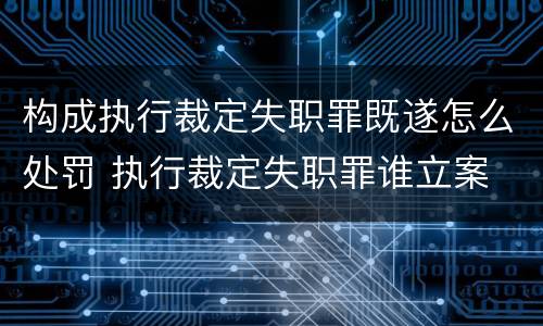 构成执行裁定失职罪既遂怎么处罚 执行裁定失职罪谁立案