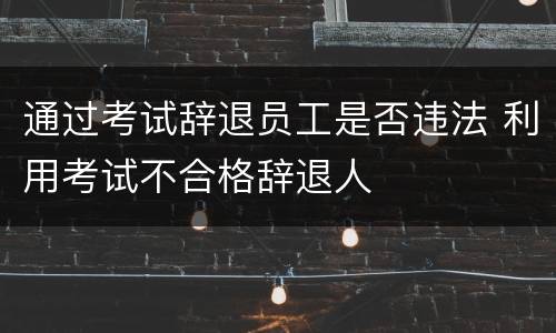 通过考试辞退员工是否违法 利用考试不合格辞退人