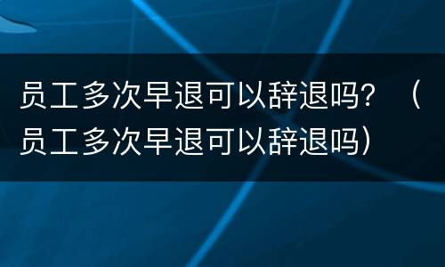 员工多次早退可以辞退吗？（员工多次早退可以辞退吗）