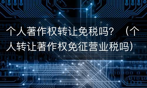 个人著作权转让免税吗？（个人转让著作权免征营业税吗）
