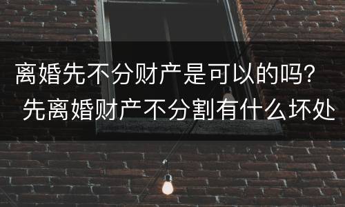离婚先不分财产是可以的吗？ 先离婚财产不分割有什么坏处