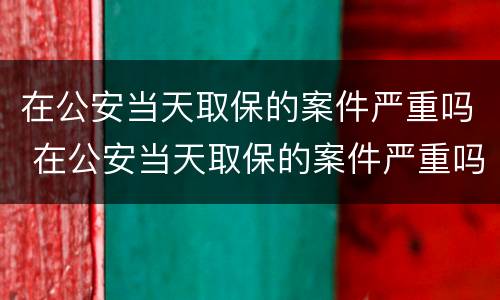 在公安当天取保的案件严重吗 在公安当天取保的案件严重吗怎么办