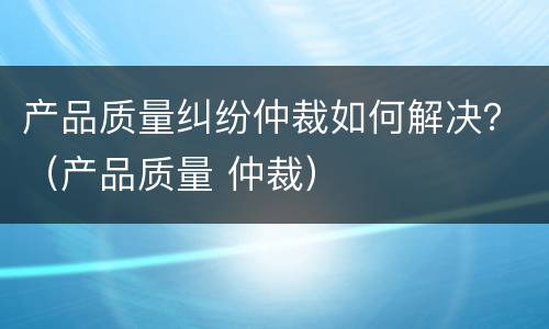 产品质量纠纷仲裁如何解决？（产品质量 仲裁）