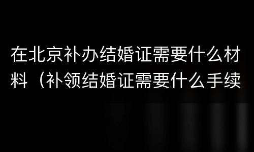 在北京补办结婚证需要什么材料（补领结婚证需要什么手续北京）