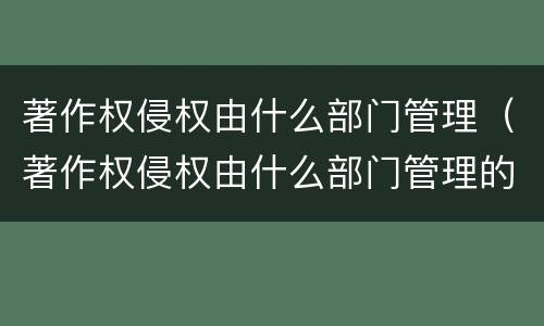 著作权侵权由什么部门管理（著作权侵权由什么部门管理的）
