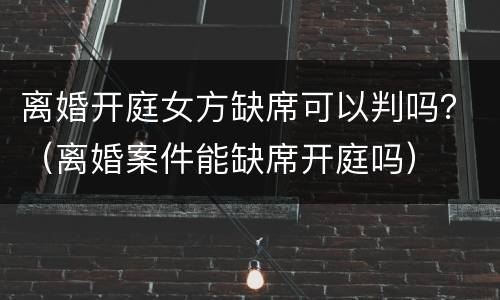 离婚开庭女方缺席可以判吗？（离婚案件能缺席开庭吗）