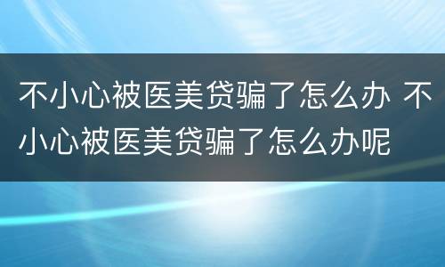 不小心被医美贷骗了怎么办 不小心被医美贷骗了怎么办呢