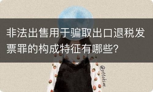 非法出售用于骗取出口退税发票罪的构成特征有哪些？
