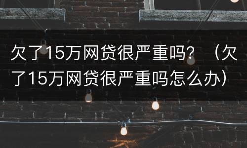 欠了15万网贷很严重吗？（欠了15万网贷很严重吗怎么办）