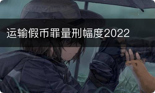 运输假币罪量刑幅度2022