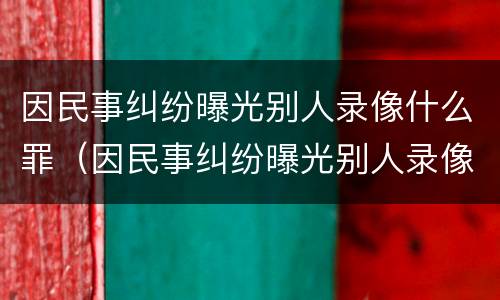 因民事纠纷曝光别人录像什么罪（因民事纠纷曝光别人录像什么罪名）