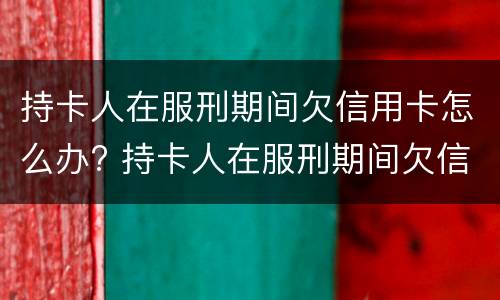 持卡人在服刑期间欠信用卡怎么办? 持卡人在服刑期间欠信用卡怎么办呢