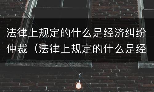 法律上规定的什么是经济纠纷仲裁（法律上规定的什么是经济纠纷仲裁范围）