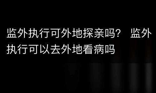 监外执行可外地探亲吗？ 监外执行可以去外地看病吗