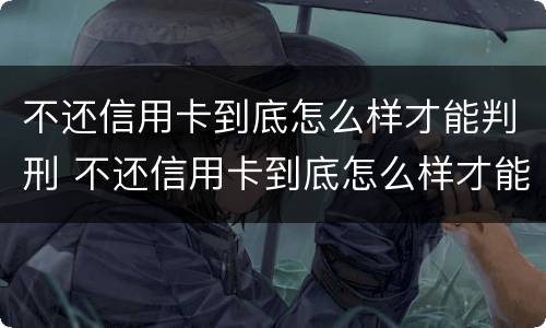 不还信用卡到底怎么样才能判刑 不还信用卡到底怎么样才能判刑呀