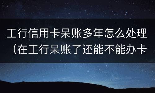 工行信用卡呆账多年怎么处理（在工行呆账了还能不能办卡）