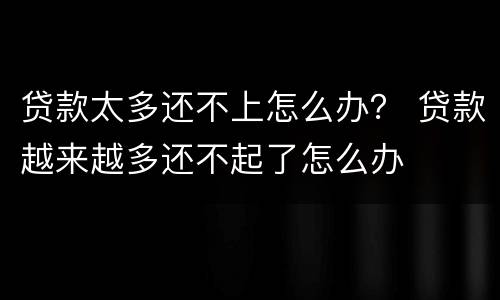 贷款太多还不上怎么办？ 贷款越来越多还不起了怎么办