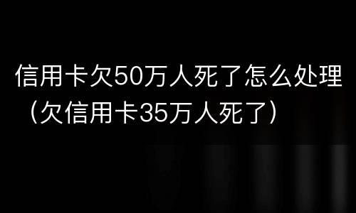信用卡欠50万人死了怎么处理（欠信用卡35万人死了）