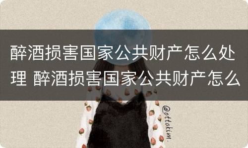 醉酒损害国家公共财产怎么处理 醉酒损害国家公共财产怎么处理的