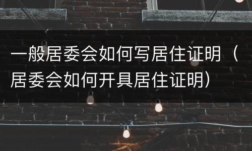 一般居委会如何写居住证明（居委会如何开具居住证明）
