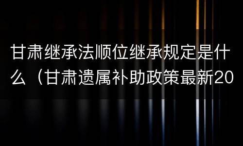 甘肃继承法顺位继承规定是什么（甘肃遗属补助政策最新2021）