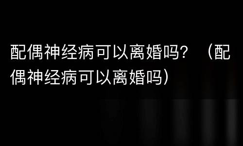 配偶神经病可以离婚吗？（配偶神经病可以离婚吗）