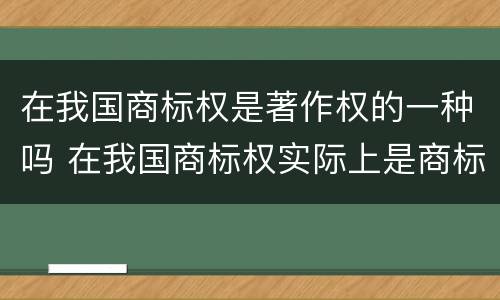 在我国商标权是著作权的一种吗 在我国商标权实际上是商标权人对注册商标享有的