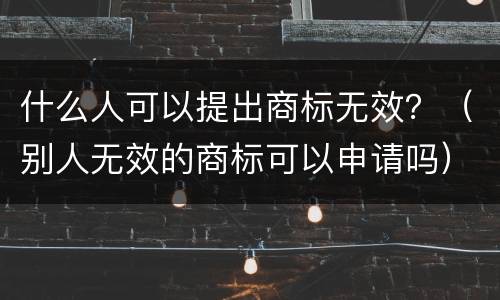 什么人可以提出商标无效？（别人无效的商标可以申请吗）
