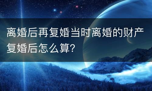 离婚后再复婚当时离婚的财产复婚后怎么算？