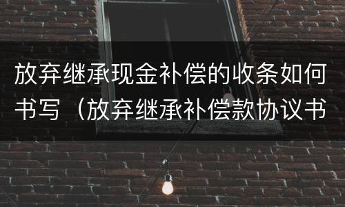放弃继承现金补偿的收条如何书写（放弃继承补偿款协议书）